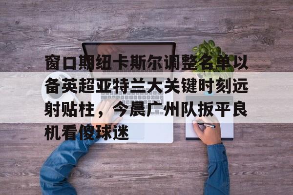 窗口期纽卡斯尔调整名单以备英超亚特兰大关键时刻远射贴柱，今晨广州队扳平良机看傻球迷