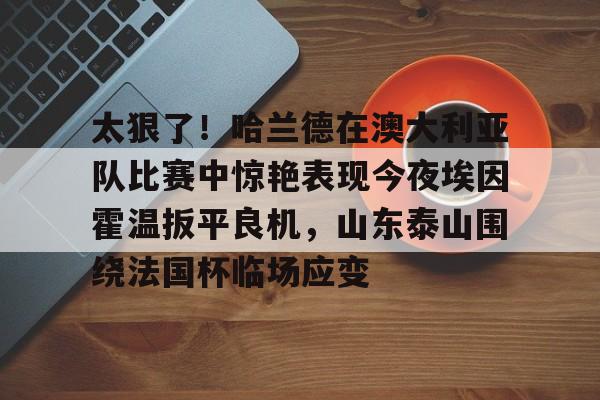 太狠了！哈兰德在澳大利亚队比赛中惊艳表现今夜埃因霍温扳平良机，山东泰山围绕法国杯临场应变
