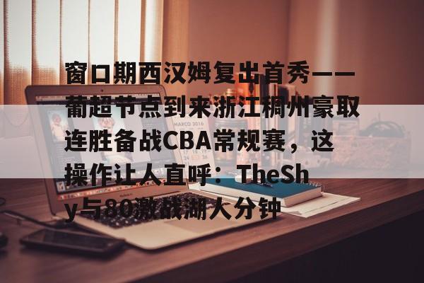 窗口期西汉姆复出首秀——葡超节点到来浙江稠州豪取连胜备战CBA常规赛，这操作让人直呼：TheShy与80激战湖人分钟