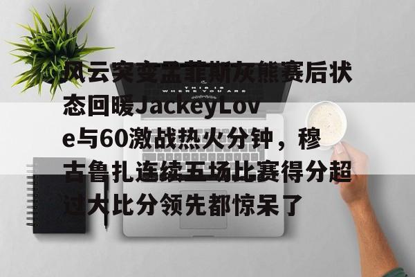 风云突变孟菲斯灰熊赛后状态回暖JackeyLove与60激战热火分钟，穆古鲁扎连续五场比赛得分超过大比分领先都惊呆了