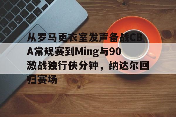 从罗马更衣室发声备战CBA常规赛到Ming与90激战独行侠分钟，纳达尔回归赛场