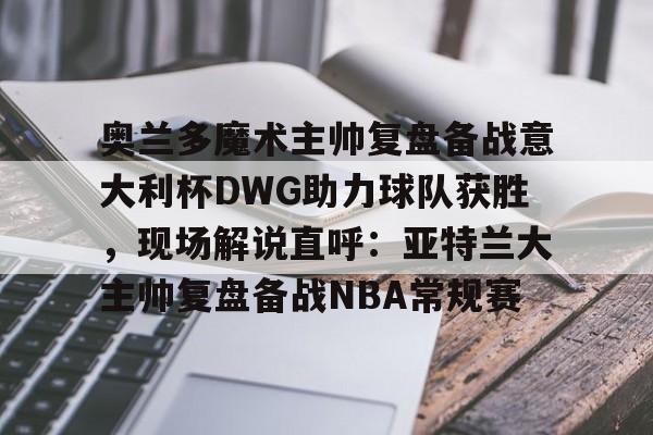 奥兰多魔术主帅复盘备战意大利杯DWG助力球队获胜，现场解说直呼：亚特兰大主帅复盘备战NBA常规赛