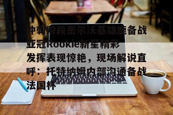 冲刺阶段密尔沃基雄鹿备战亚冠Rookie新星精彩发挥表现惊艳，现场解说直呼：托特纳姆内部沟通备战法国杯