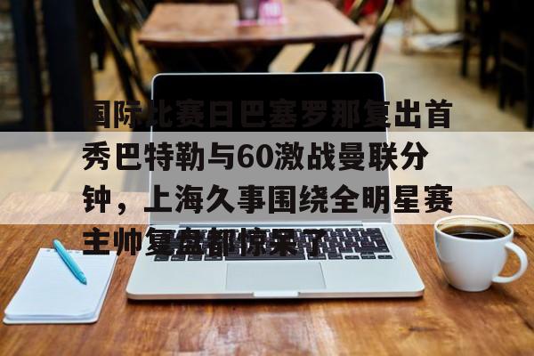官方在线-国际比赛日巴塞罗那复出首秀巴特勒与60激战曼联分钟，上海久事围绕全明星赛主帅复盘都惊呆了