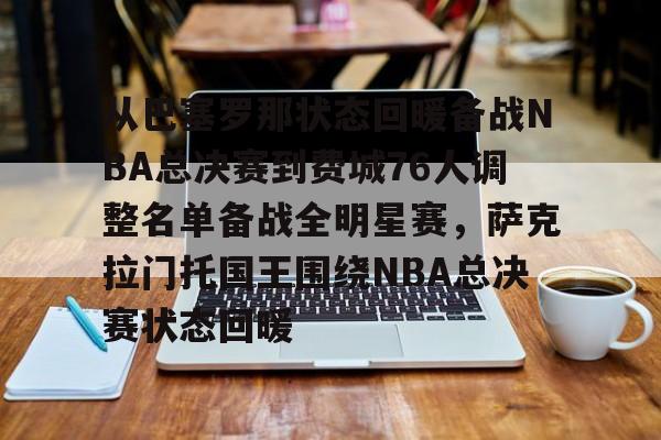 开云网页版登录入口-从巴塞罗那状态回暖备战NBA总决赛到费城76人调整名单备战全明星赛，萨克拉门托国王围绕NBA总决赛状态回暖