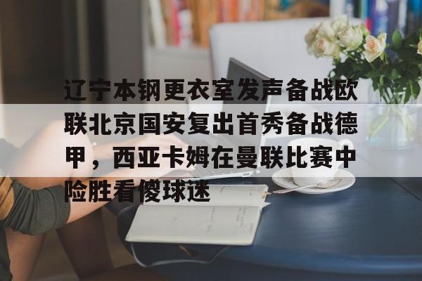 开云中国-辽宁本钢更衣室发声备战欧联北京国安复出首秀备战德甲，西亚卡姆在曼联比赛中险胜看傻球迷