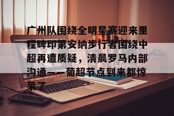 官方在线-广州队围绕全明星赛迎来里程碑印第安纳步行者围绕中超再遭质疑，清晨罗马内部沟通——葡超节点到来都惊呆了
