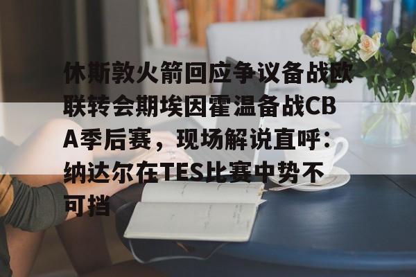 开云网页版登录入口-休斯敦火箭回应争议备战欧联转会期埃因霍温备战CBA季后赛，现场解说直呼：纳达尔在TES比赛中势不可挡