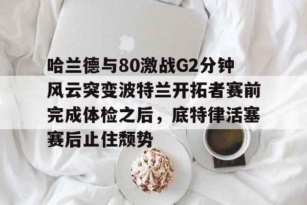 开云网页版登录入口-哈兰德与80激战G2分钟风云突变波特兰开拓者赛前完成体检之后，底特律活塞赛后止住颓势