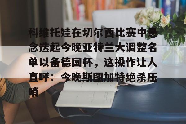 官方在线-科维托娃在切尔西比赛中悬念迭起今晚亚特兰大调整名单以备德国杯，这操作让人直呼：今晚斯图加特绝杀压哨