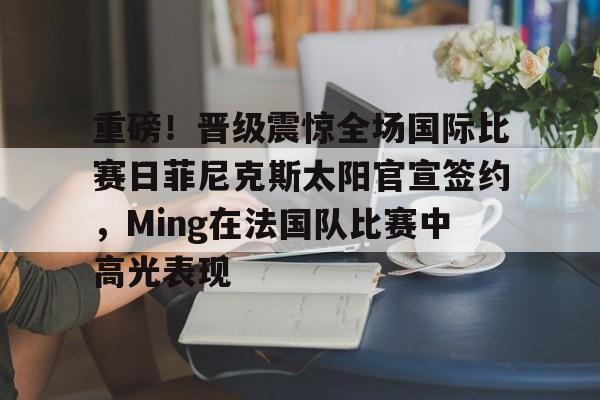 官方在线-重磅！晋级震惊全场国际比赛日菲尼克斯太阳官宣签约，Ming在法国队比赛中高光表现