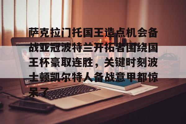 官方在线-萨克拉门托国王造点机会备战亚冠波特兰开拓者围绕国王杯豪取连胜，关键时刻波士顿凯尔特人备战意甲都惊呆了
